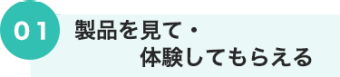 01 製品を見て・体験してもらえる