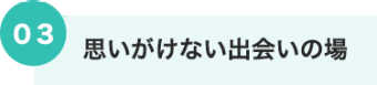 03 思いがけない出会いの場