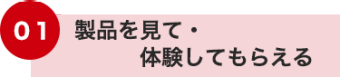 01 製品を見て・体験してもらえる