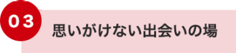 03 思いがけない出会いの場