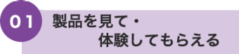 01 製品を見て・体験してもらえる