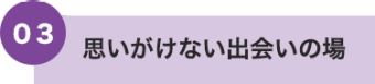 03 思いがけない出会いの場