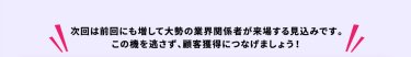 次回は前回にも増して大勢の業界関係者が来場する見込みです。この機を逃さず顧客獲得につなげましょう。