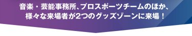 音楽・芸能事務所、プロスポーツチームのほか、様々な来場者が２つのグッズゾーンに来場！